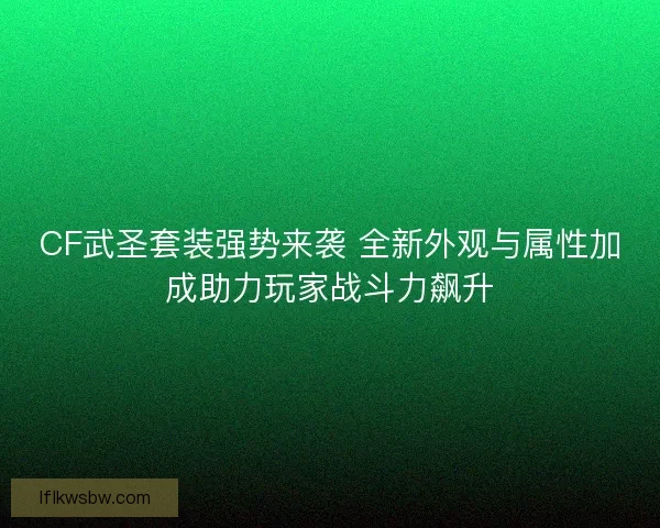 CF武圣套装强势来袭 全新外观与属性加成助力玩家战斗力飙升