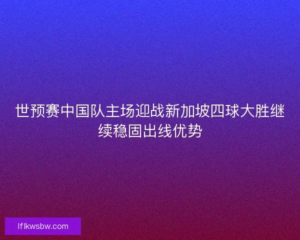 世预赛中国队主场迎战新加坡四球大胜继续稳固出线优势