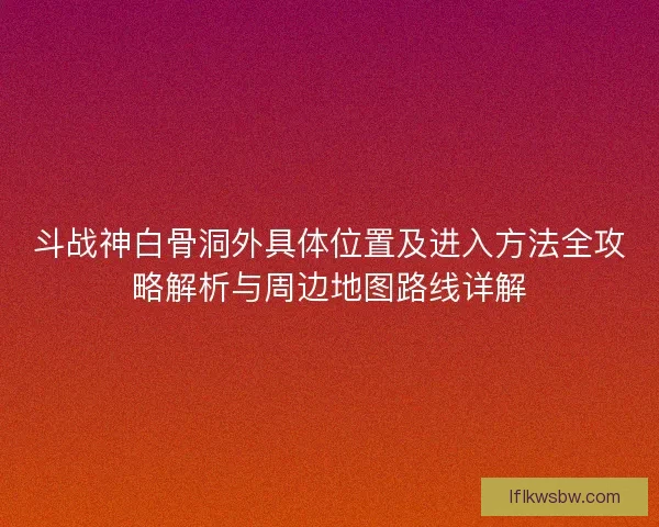 斗战神白骨洞外具体位置及进入方法全攻略解析与周边地图路线详解