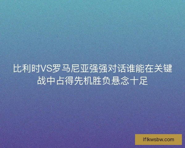 比利时VS罗马尼亚强强对话谁能在关键战中占得先机胜负悬念十足