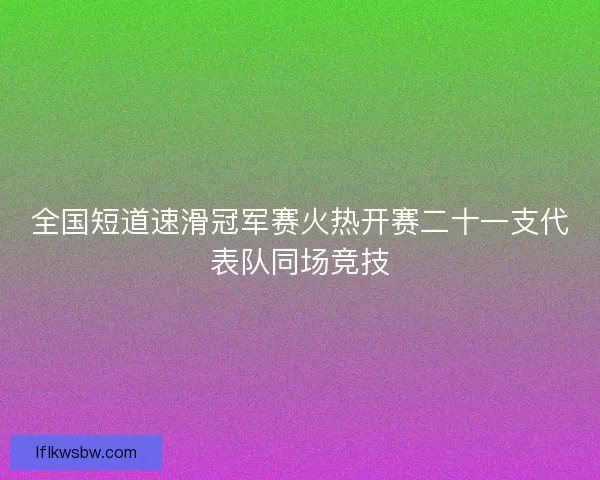 全国短道速滑冠军赛火热开赛二十一支代表队同场竞技