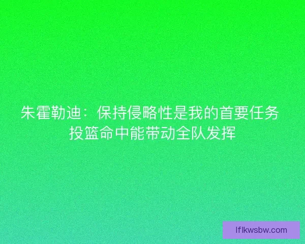 朱霍勒迪：保持侵略性是我的首要任务 投篮命中能带动全队发挥