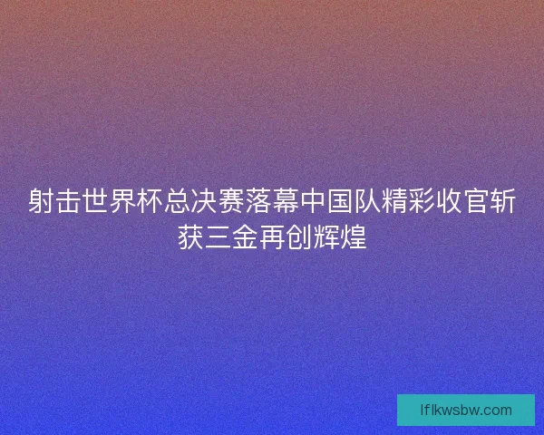 射击世界杯总决赛落幕中国队精彩收官斩获三金再创辉煌