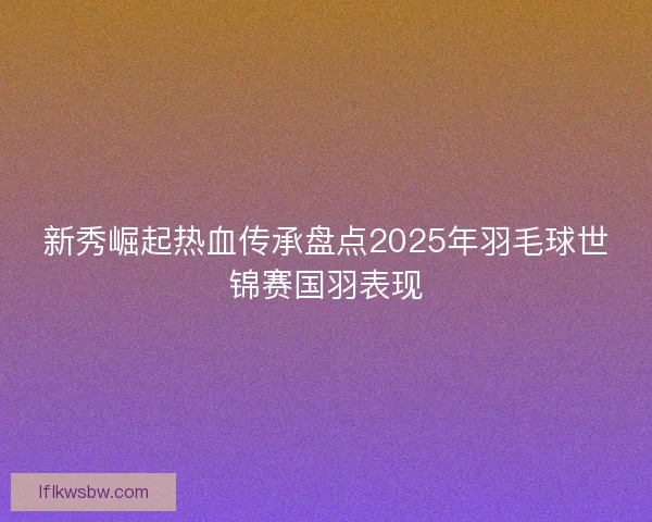 新秀崛起热血传承盘点2025年羽毛球世锦赛国羽表现