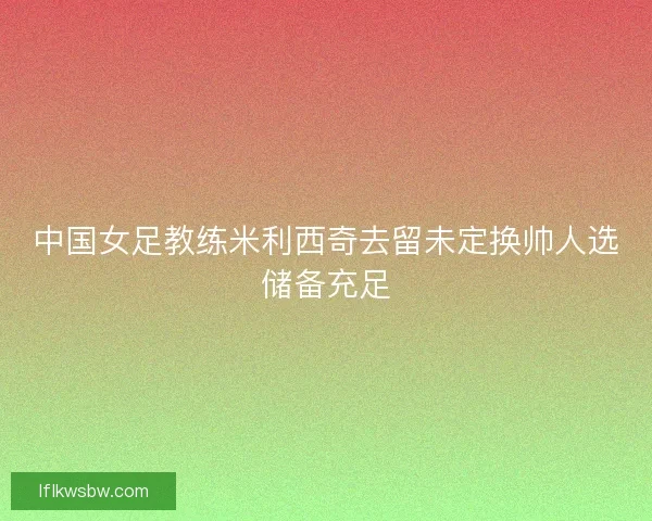 中国女足教练米利西奇去留未定换帅人选储备充足