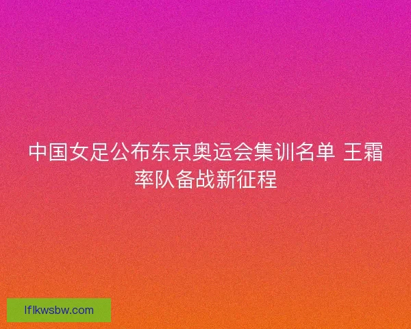 中国女足公布东京奥运会集训名单 王霜率队备战新征程