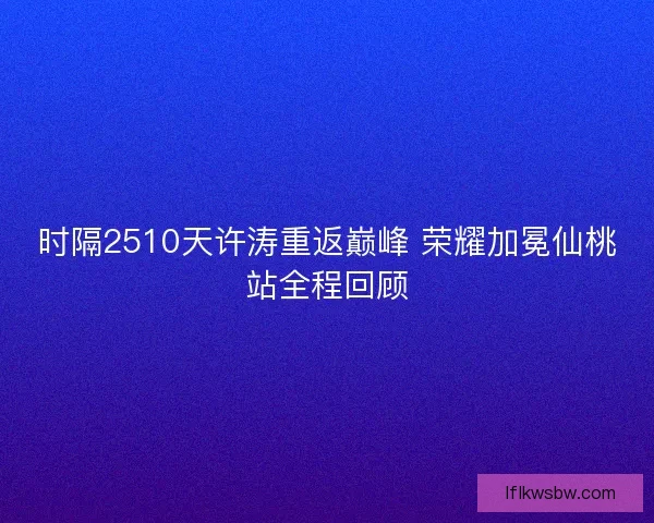 时隔2510天许涛重返巅峰 荣耀加冕仙桃站全程回顾